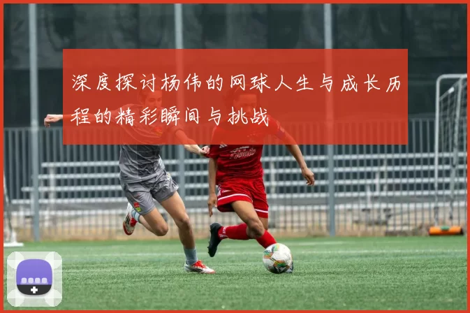 深度探讨杨伟的网球人生与成长历程的精彩瞬间与挑战