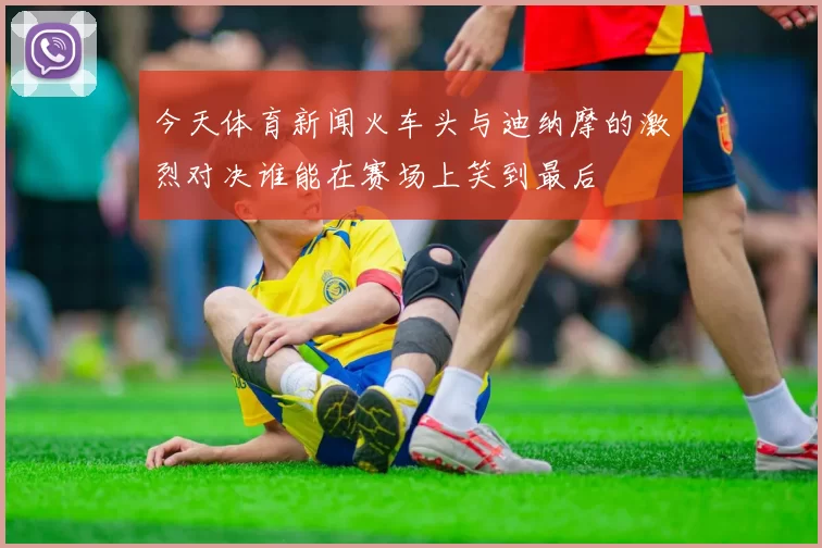 今天体育新闻火车头与迪纳摩的激烈对决谁能在赛场上笑到最后