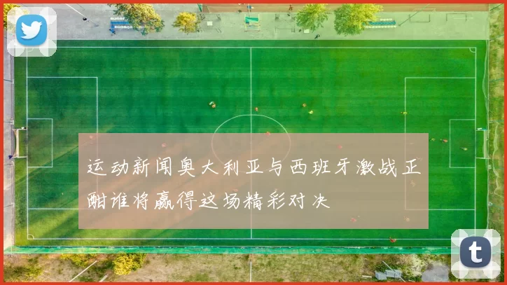 运动新闻奥大利亚与西班牙激战正酣谁将赢得这场精彩对决