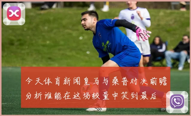 今天体育新闻皇马与桑普对决前瞻分析谁能在这场较量中笑到最后