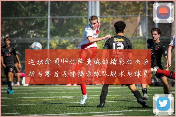 运动新闻04对阵曼城的精彩对决分析与赛后点评揭示球队战术与球员表现