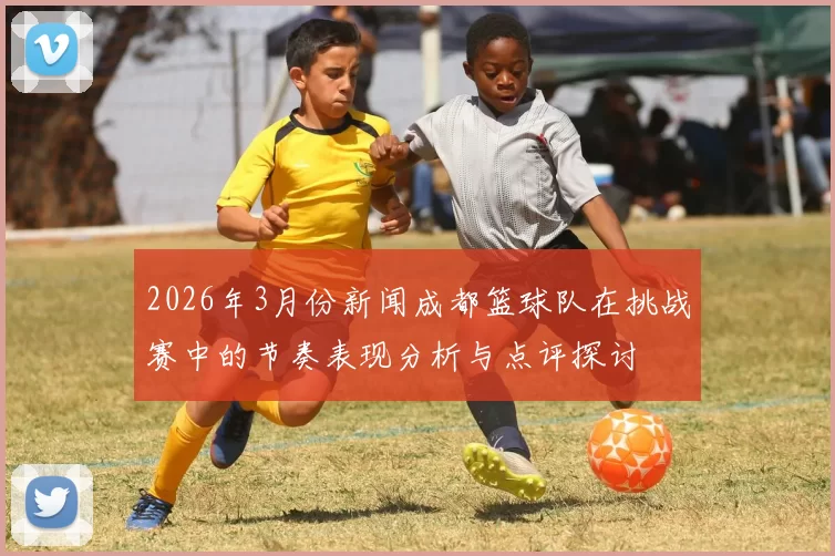 2026年3月份新闻成都篮球队在挑战赛中的节奏表现分析与点评探讨