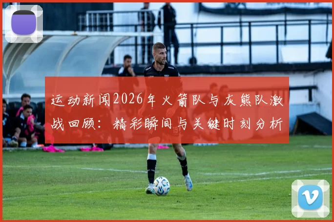 运动新闻2026年火箭队与灰熊队激战回顾：精彩瞬间与关键时刻分析