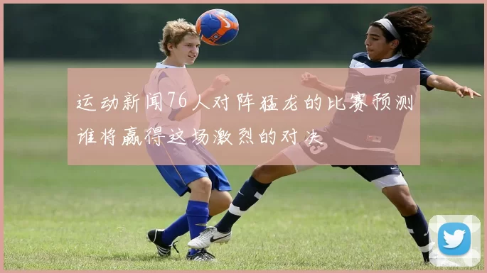 运动新闻76人对阵猛龙的比赛预测谁将赢得这场激烈的对决