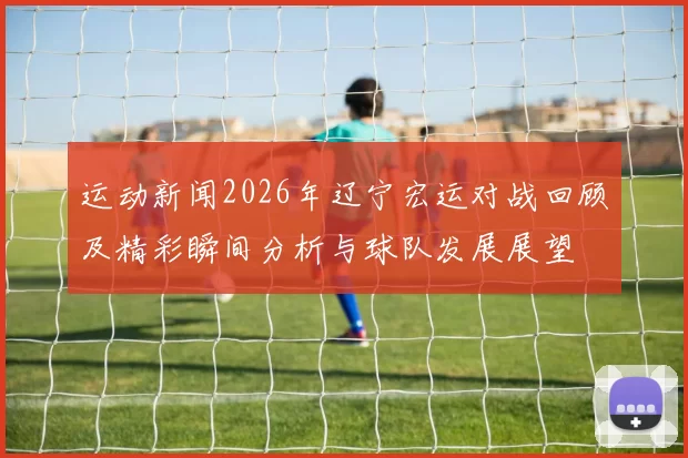 运动新闻2026年辽宁宏运对战回顾及精彩瞬间分析与球队发展展望