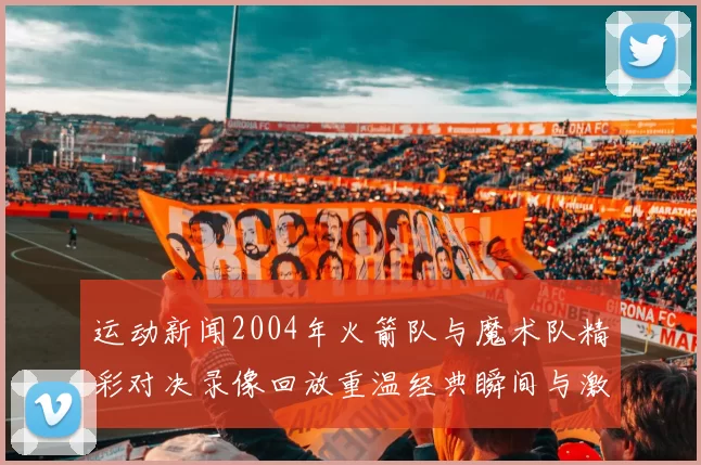 运动新闻2004年火箭队与魔术队精彩对决录像回放重温经典瞬间与激烈赛场氛围